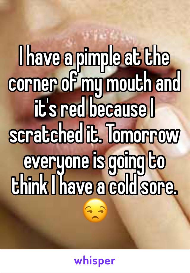 I have a pimple at the corner of my mouth and it's red because I scratched it. Tomorrow everyone is going to think I have a cold sore. 😒