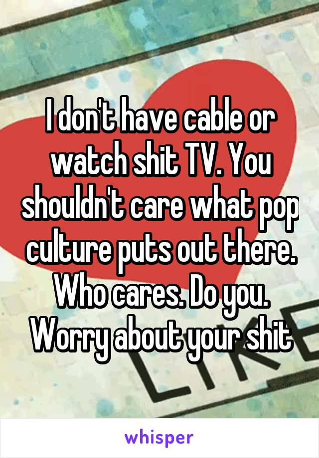 I don't have cable or watch shit TV. You shouldn't care what pop culture puts out there. Who cares. Do you. Worry about your shit