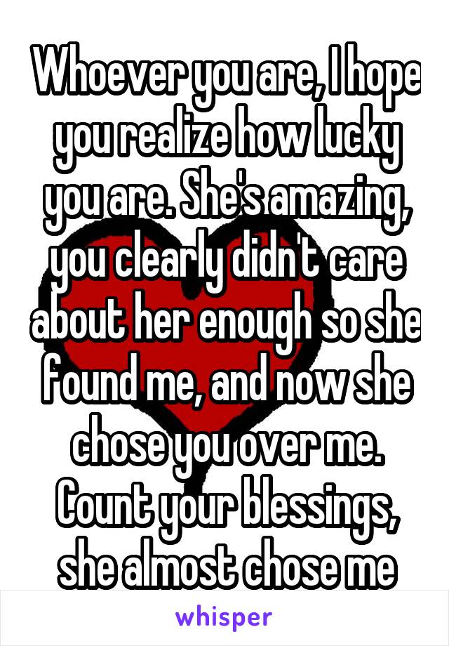 Whoever you are, I hope you realize how lucky you are. She's amazing, you clearly didn't care about her enough so she found me, and now she chose you over me. Count your blessings, she almost chose me