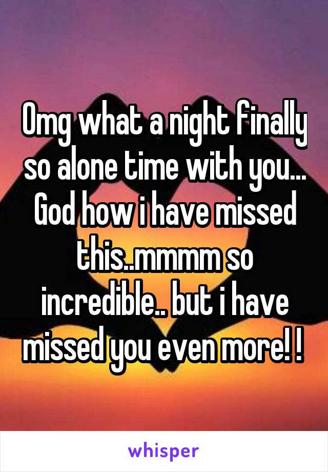 Omg what a night finally so alone time with you... God how i have missed this..mmmm so incredible.. but i have missed you even more! ! 