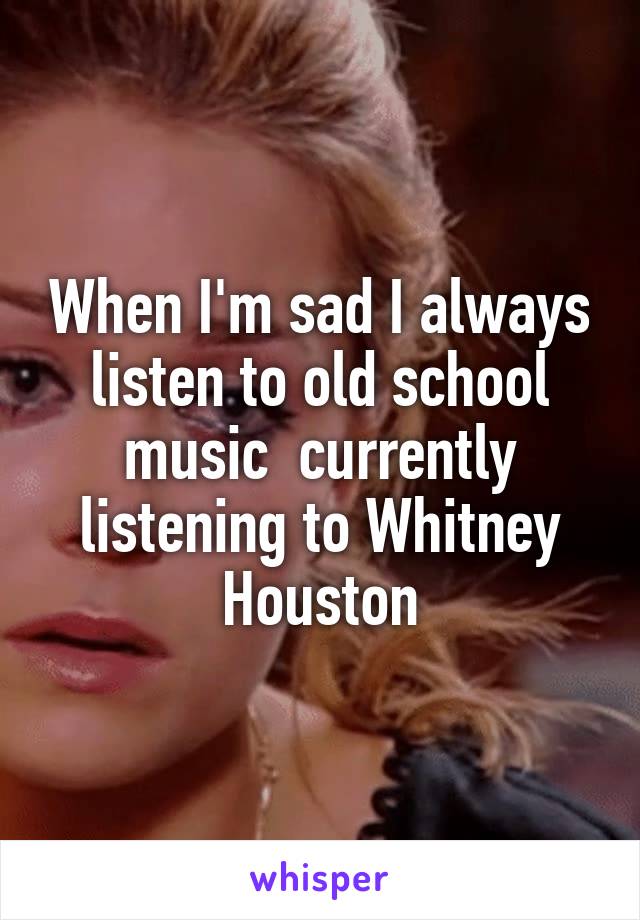 When I'm sad I always listen to old school music  currently listening to Whitney Houston