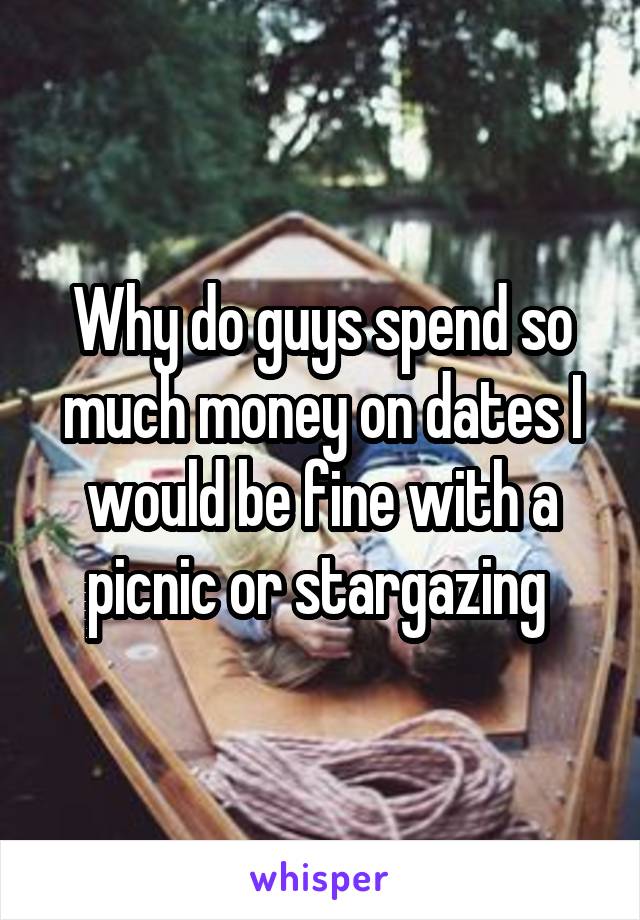 Why do guys spend so much money on dates I would be fine with a picnic or stargazing 