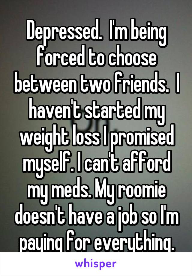 Depressed.  I'm being forced to choose between two friends.  I haven't started my weight loss I promised myself. I can't afford my meds. My roomie doesn't have a job so I'm paying for everything.