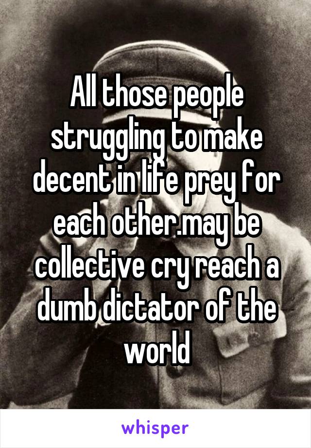 All those people struggling to make decent in life prey for each other.may be collective cry reach a dumb dictator of the world