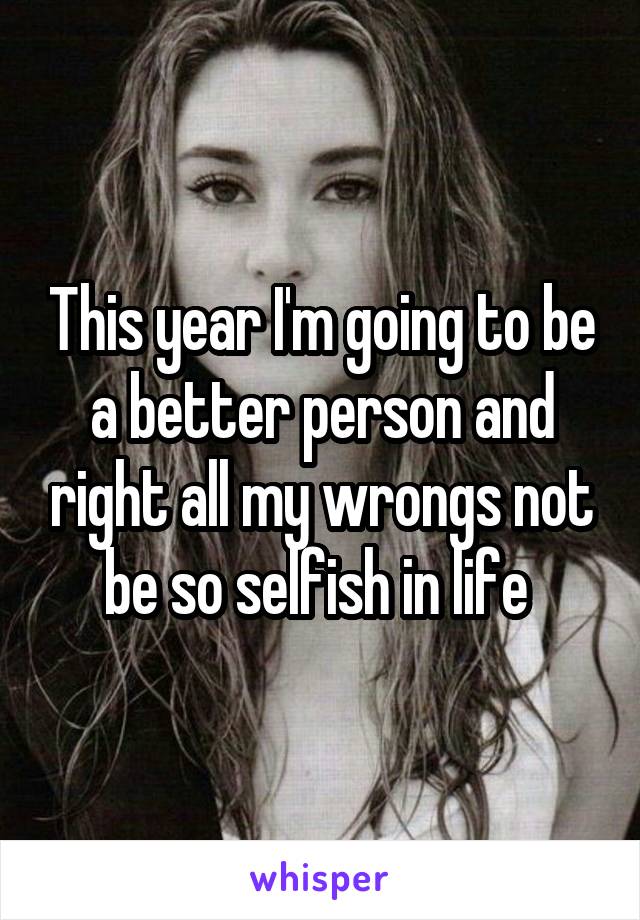 This year I'm going to be a better person and right all my wrongs not be so selfish in life 