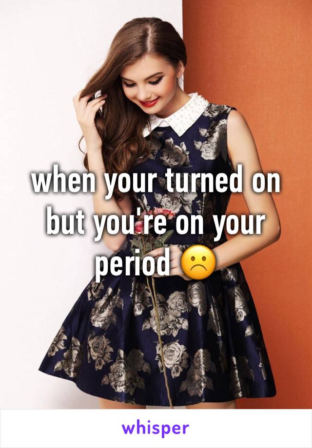 when your turned on but you're on your period ☹️