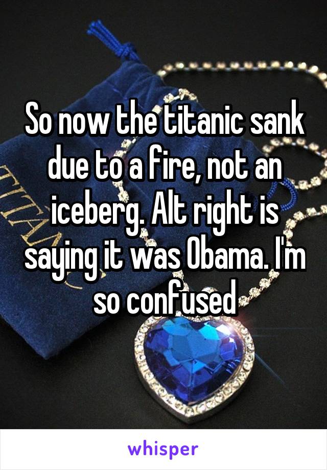 So now the titanic sank due to a fire, not an iceberg. Alt right is saying it was Obama. I'm so confused
