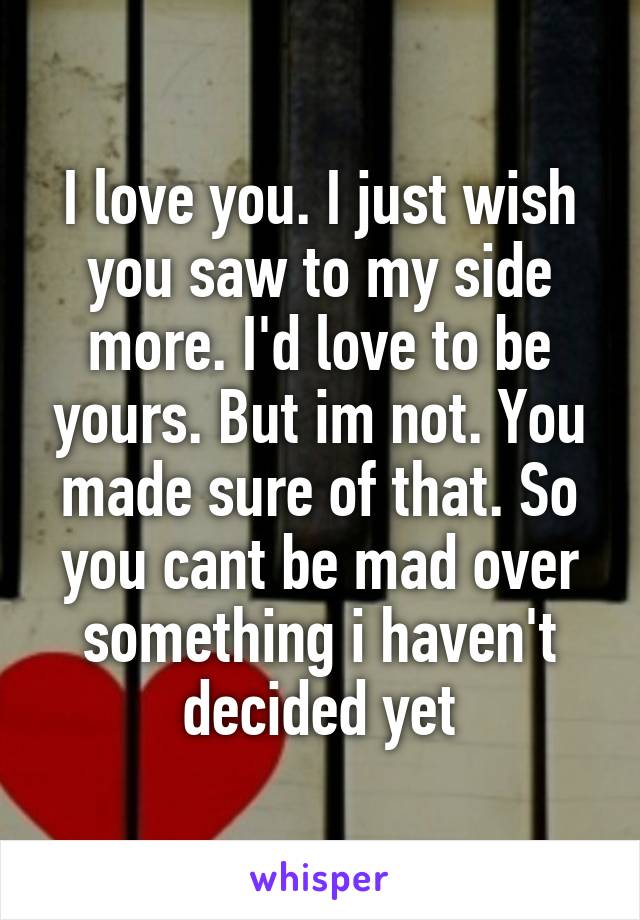 I love you. I just wish you saw to my side more. I'd love to be yours. But im not. You made sure of that. So you cant be mad over something i haven't decided yet