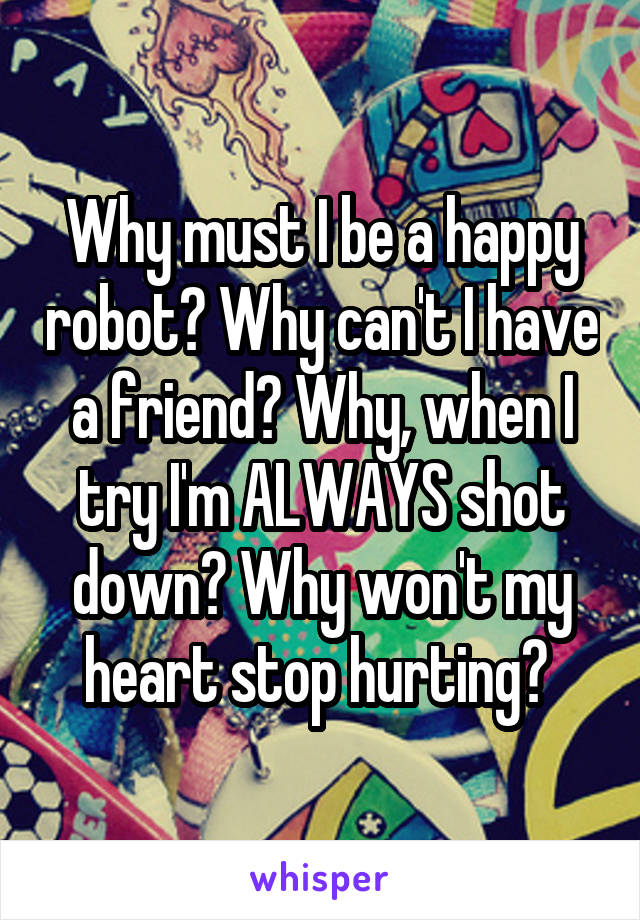 Why must I be a happy robot? Why can't I have a friend? Why, when I try I'm ALWAYS shot down? Why won't my heart stop hurting? 