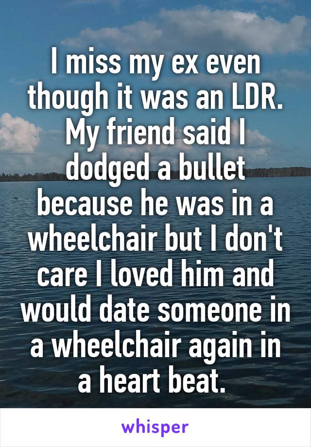 I miss my ex even though it was an LDR. My friend said I dodged a bullet because he was in a wheelchair but I don't care I loved him and would date someone in a wheelchair again in a heart beat. 