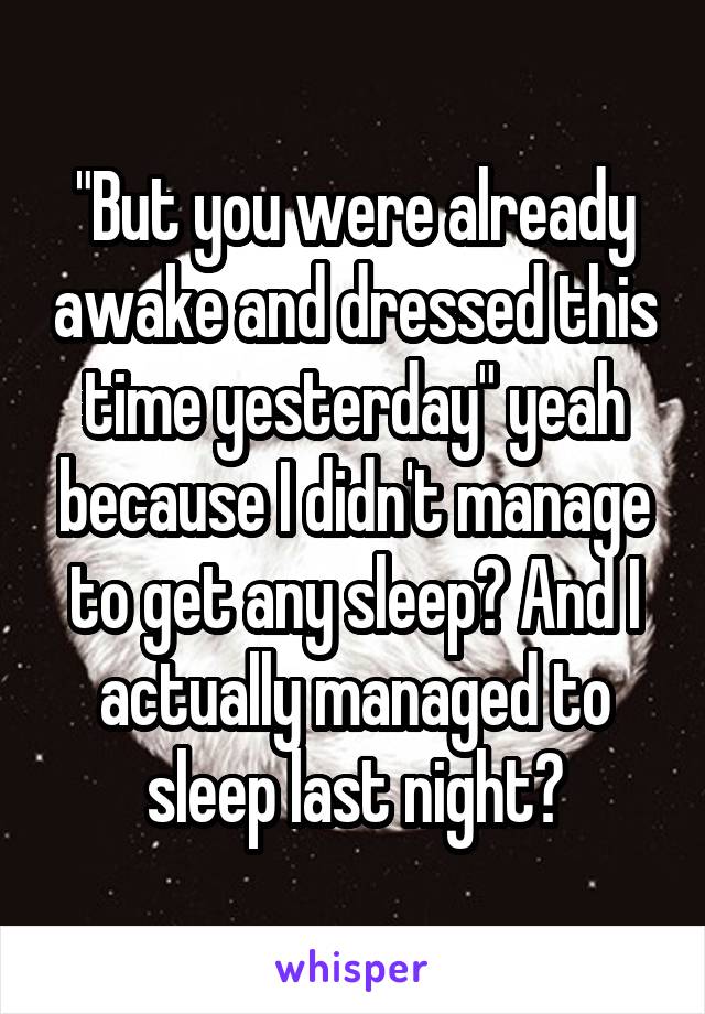 "But you were already awake and dressed this time yesterday" yeah because I didn't manage to get any sleep? And I actually managed to sleep last night?