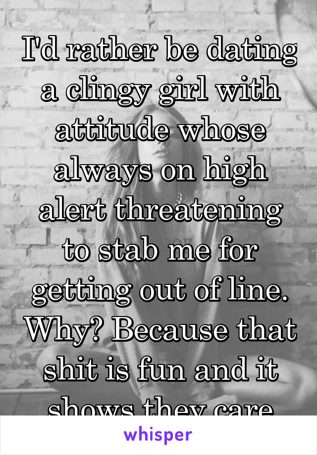 I'd rather be dating a clingy girl with attitude whose always on high alert threatening to stab me for getting out of line. Why? Because that shit is fun and it shows they care