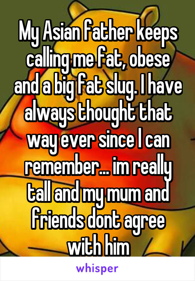 My Asian father keeps calling me fat, obese and a big fat slug. I have always thought that way ever since I can remember... im really tall and my mum and friends dont agree with him