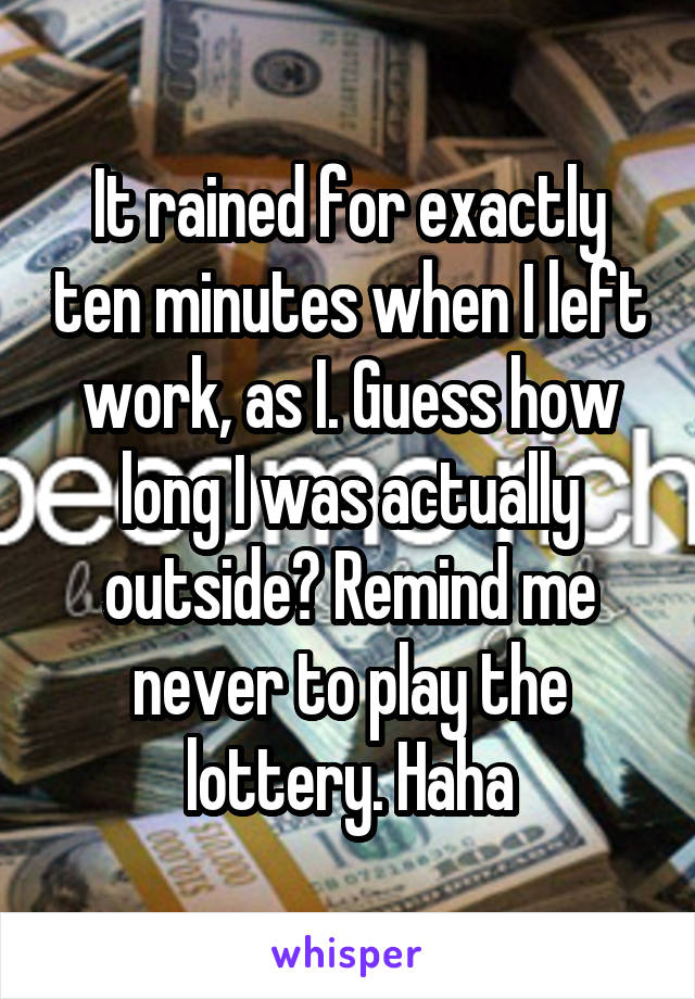 It rained for exactly ten minutes when I left work, as I. Guess how long I was actually outside? Remind me never to play the lottery. Haha