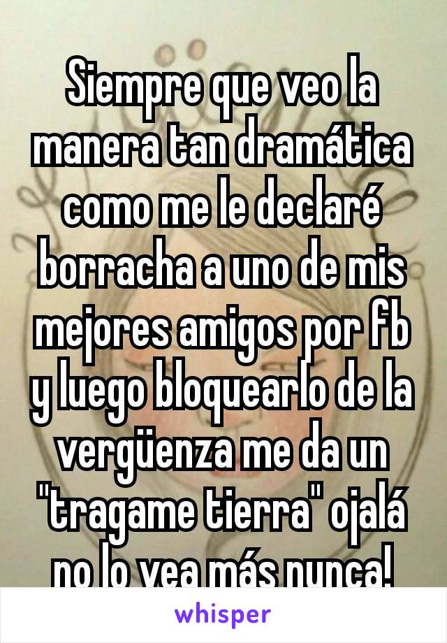 Siempre que veo la manera tan dramática como me le declaré borracha a uno de mis mejores amigos por fb y luego bloquearlo de la vergüenza me da un "tragame tierra" ojalá no lo vea más nunca!