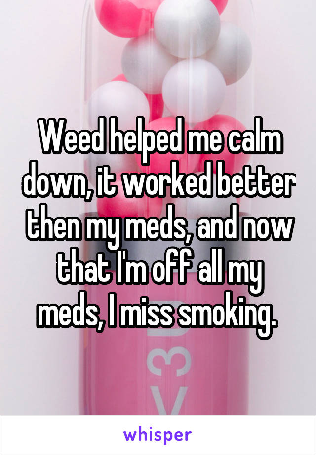 Weed helped me calm down, it worked better then my meds, and now that I'm off all my meds, I miss smoking. 