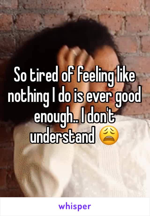 So tired of feeling like nothing I do is ever good enough.. I don't understand 😩