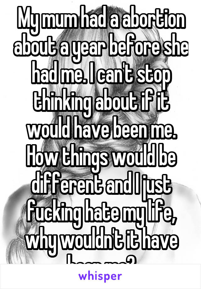 My mum had a abortion about a year before she had me. I can't stop thinking about if it would have been me. How things would be different and I just fucking hate my life, why wouldn't it have been me?