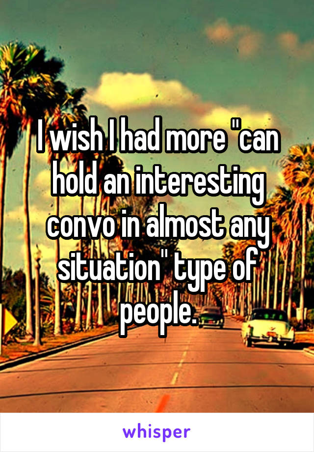 I wish I had more "can hold an interesting convo in almost any situation" type of people.