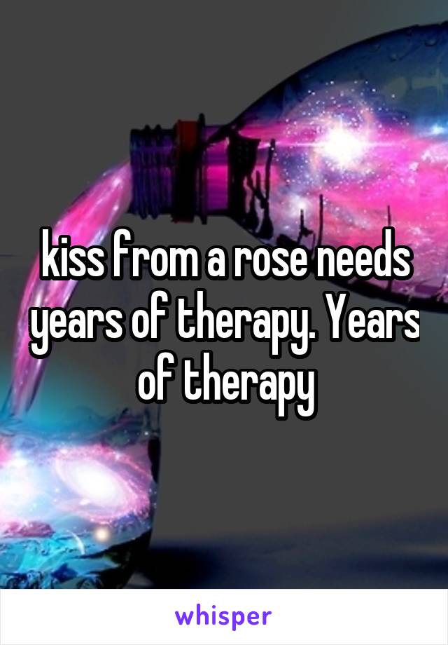 kiss from a rose needs years of therapy. Years of therapy