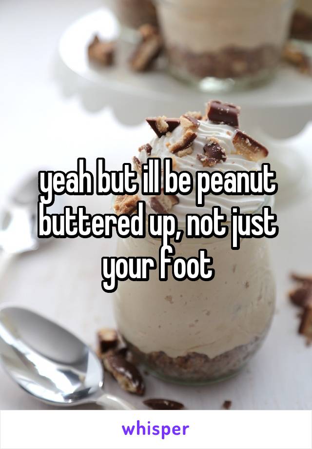 yeah but ill be peanut buttered up, not just your foot