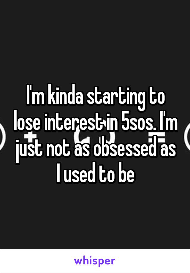 I'm kinda starting to lose interest in 5sos. I'm just not as obsessed as I used to be