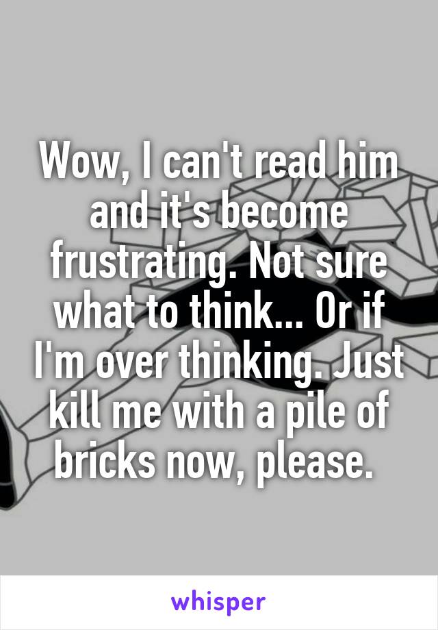 Wow, I can't read him and it's become frustrating. Not sure what to think... Or if I'm over thinking. Just kill me with a pile of bricks now, please. 