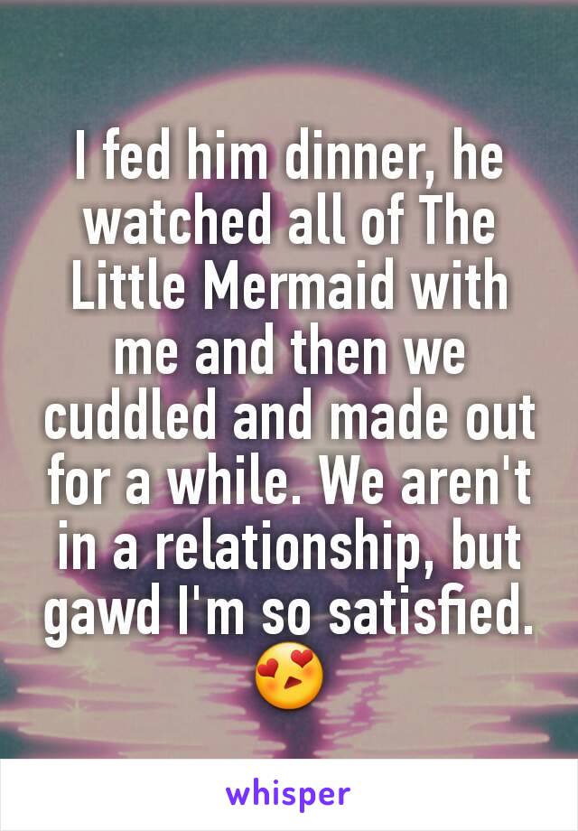 I fed him dinner, he watched all of The Little Mermaid with me and then we cuddled and made out for a while. We aren't in a relationship, but gawd I'm so satisfied. 😍