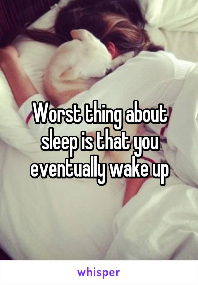 Worst thing about sleep is that you eventually wake up