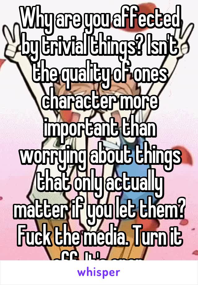 Why are you affected by trivial things? Isn't the quality of ones character more important than worrying about things that only actually matter if you let them? Fuck the media. Turn it off. It's crap.