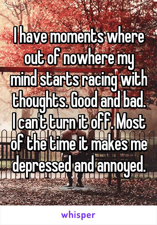 I have moments where out of nowhere my mind starts racing with thoughts. Good and bad. I can't turn it off. Most of the time it makes me depressed and annoyed.
