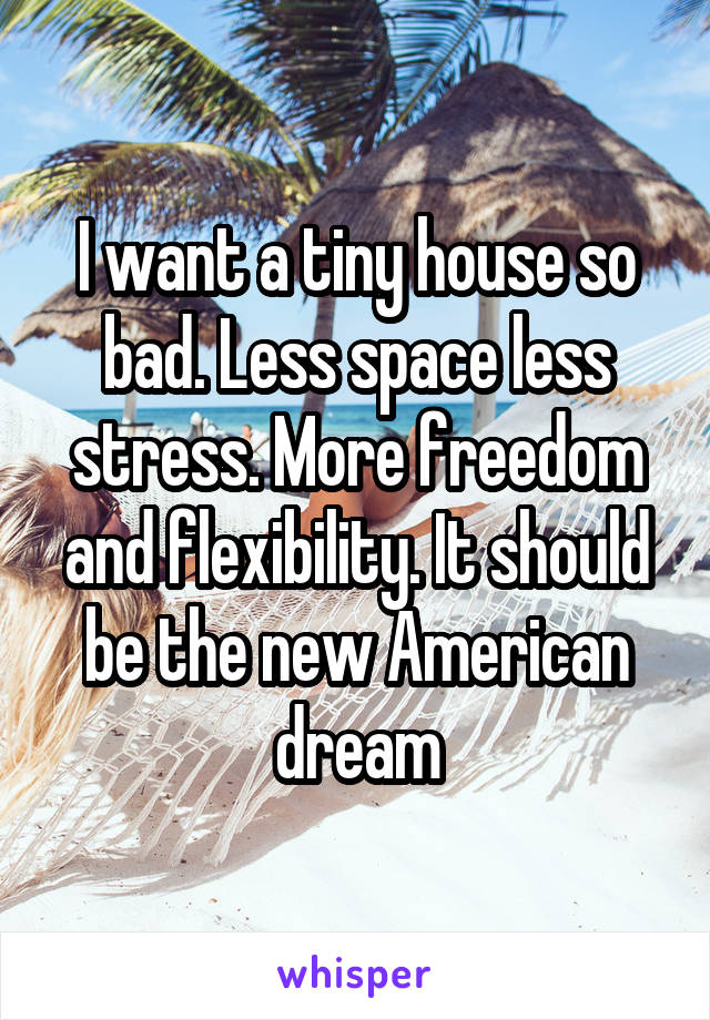 I want a tiny house so bad. Less space less stress. More freedom and flexibility. It should be the new American dream