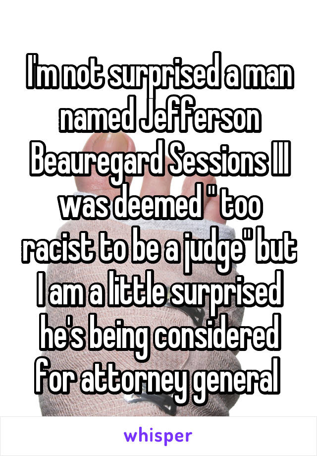 I'm not surprised a man named Jefferson Beauregard Sessions III was deemed " too racist to be a judge" but I am a little surprised he's being considered for attorney general 