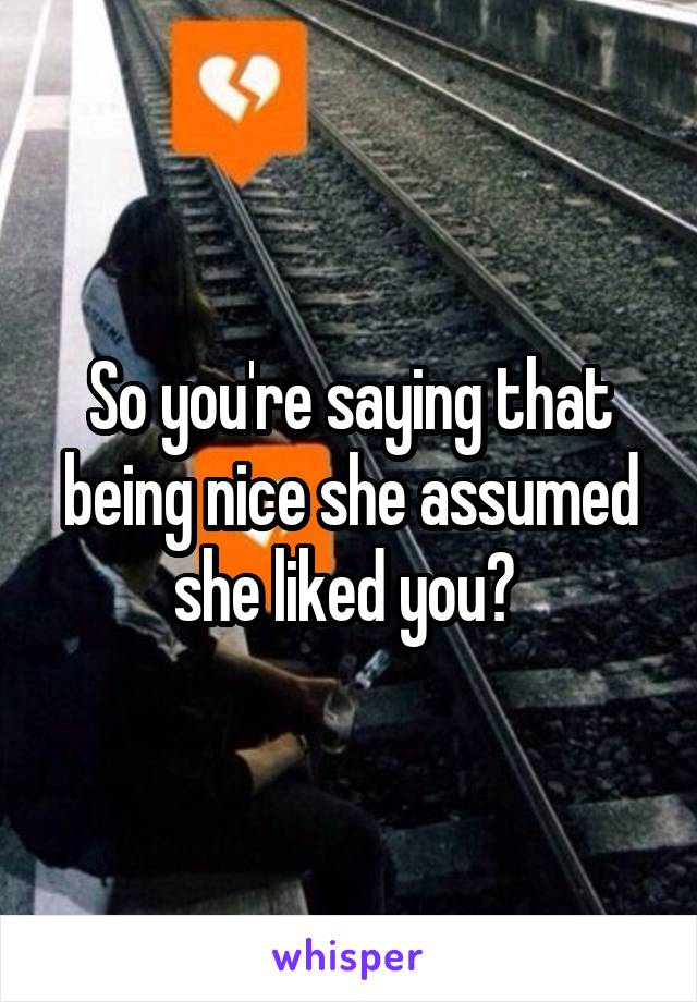 So you're saying that being nice she assumed she liked you? 