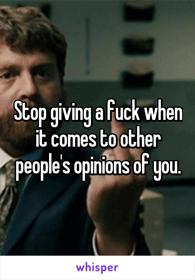 Stop giving a fuck when it comes to other people's opinions of you.