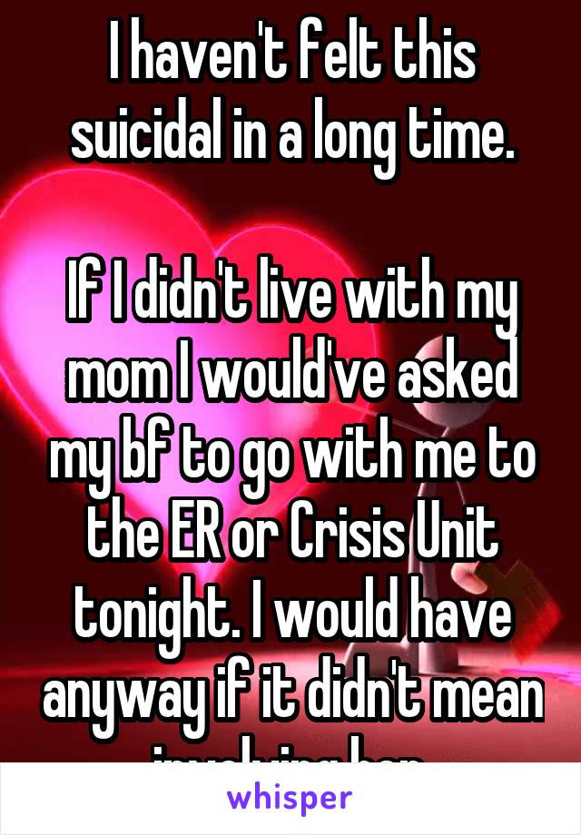 I haven't felt this suicidal in a long time.

If I didn't live with my mom I would've asked my bf to go with me to the ER or Crisis Unit tonight. I would have anyway if it didn't mean involving her.