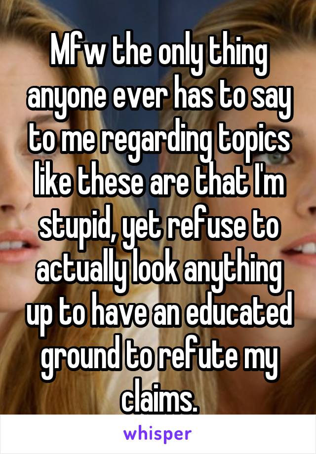 Mfw the only thing anyone ever has to say to me regarding topics like these are that I'm stupid, yet refuse to actually look anything up to have an educated ground to refute my claims.