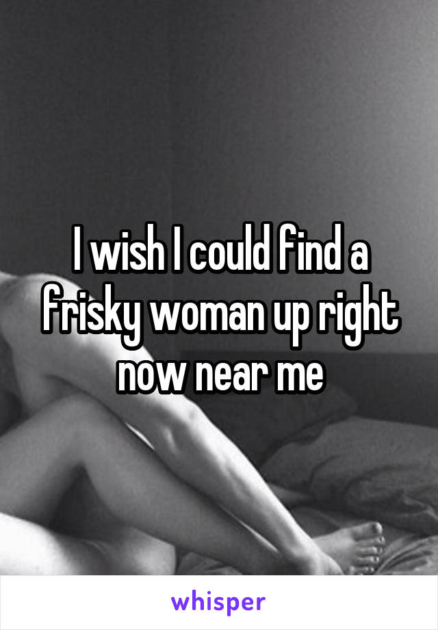 I wish I could find a frisky woman up right now near me