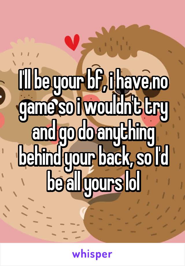 I'll be your bf, i have no game so i wouldn't try and go do anything behind your back, so I'd be all yours lol