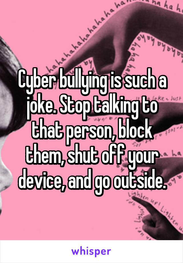 Cyber bullying is such a joke. Stop talking to that person, block them, shut off your device, and go outside.