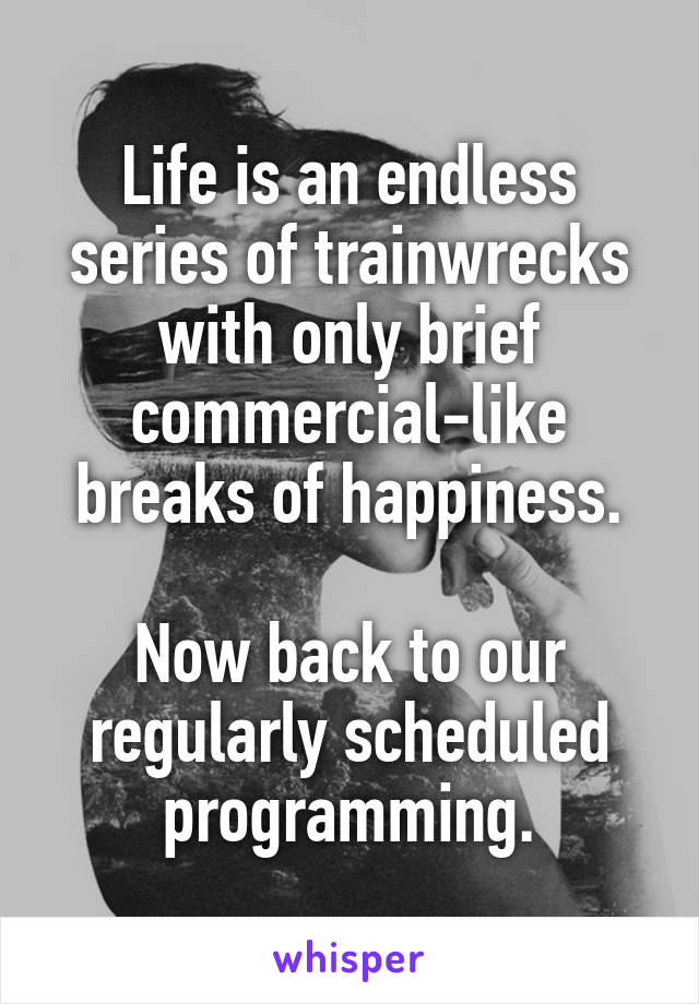 Life is an endless series of trainwrecks with only brief commercial-like breaks of happiness.

Now back to our regularly scheduled programming.