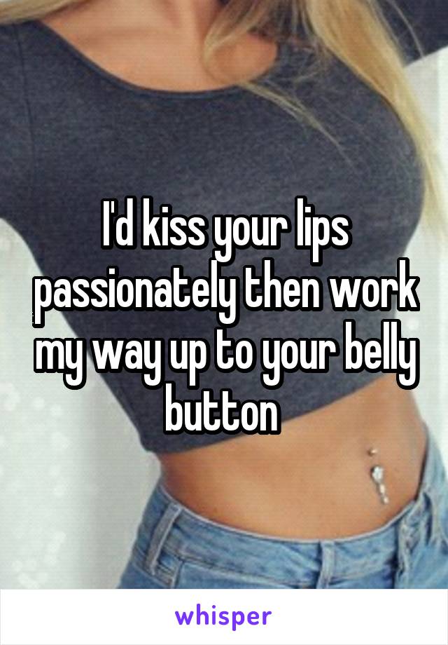 I'd kiss your lips passionately then work my way up to your belly button 