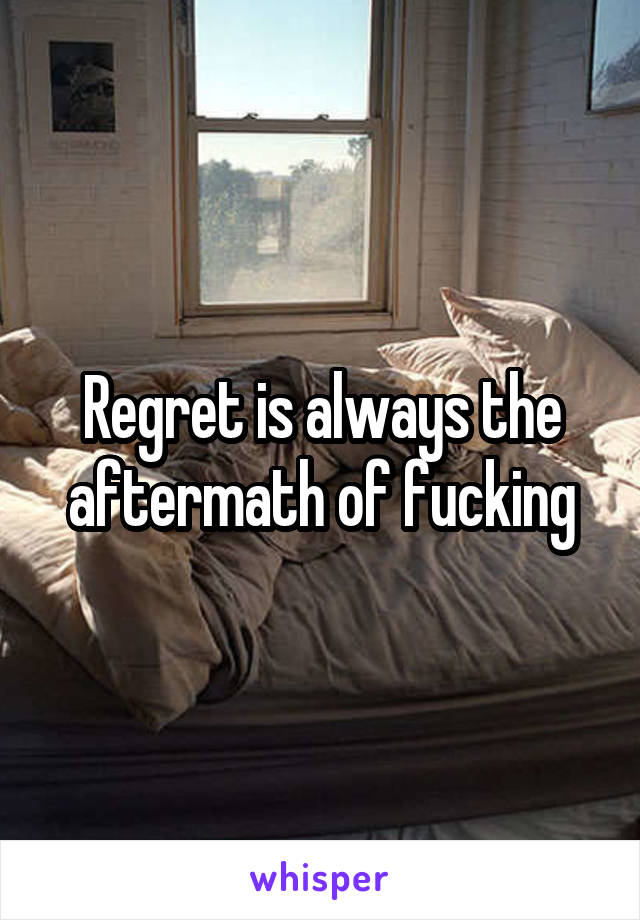 Regret is always the aftermath of fucking