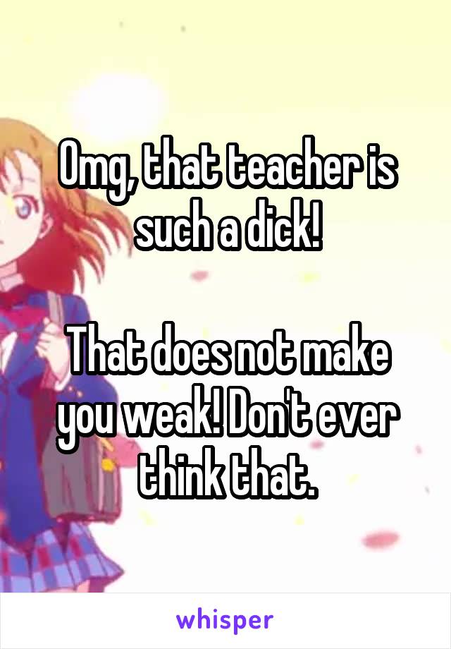 Omg, that teacher is such a dick!

That does not make you weak! Don't ever think that.