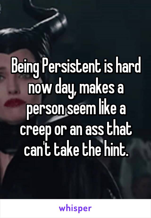 Being Persistent is hard now day, makes a person seem like a creep or an ass that can't take the hint.