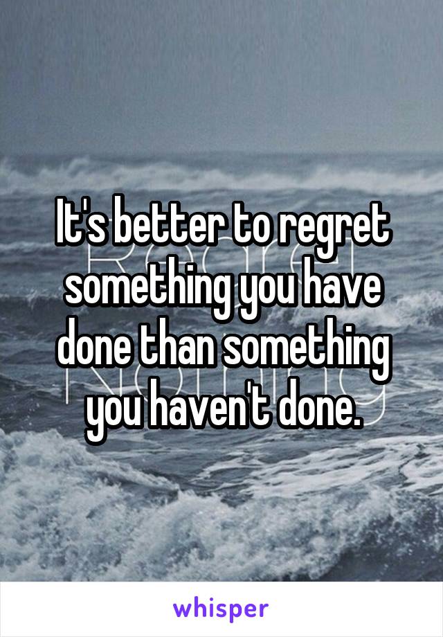 It's better to regret something you have done than something you haven't done.