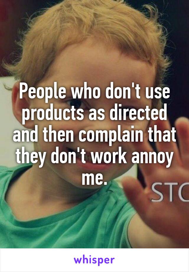 People who don't use products as directed and then complain that they don't work annoy me.