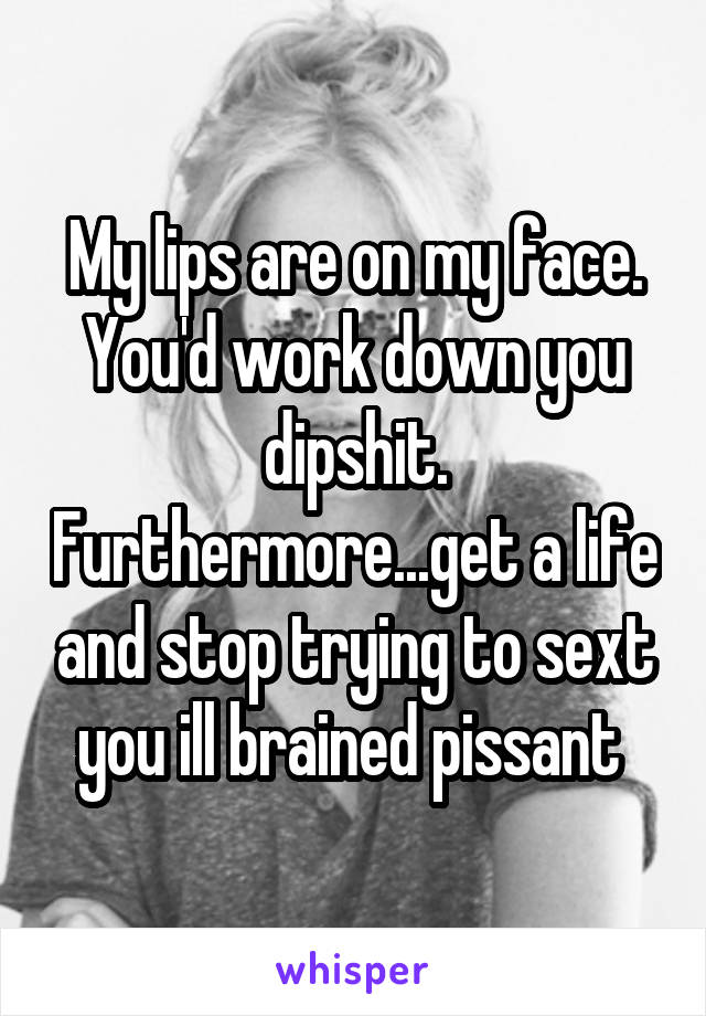 My lips are on my face. You'd work down you dipshit. Furthermore...get a life and stop trying to sext you ill brained pissant 