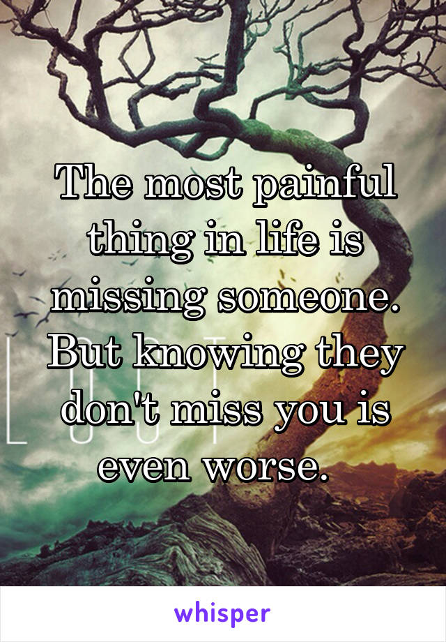 The most painful thing in life is missing someone. But knowing they don't miss you is even worse.  