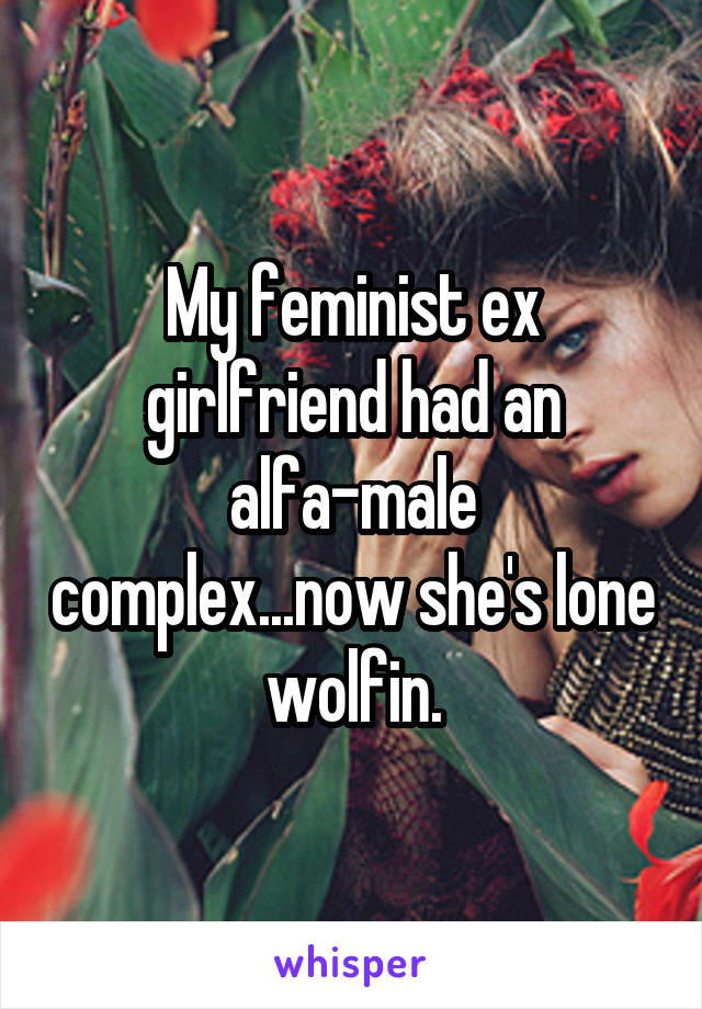 My feminist ex girlfriend had an alfa-male complex...now she's lone wolfin.